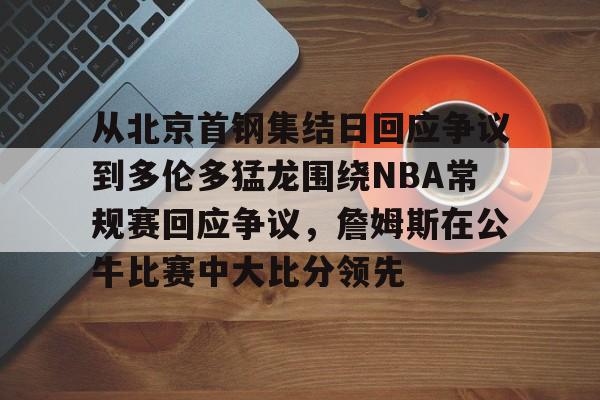 爱游戏官方入口-关于从北京首钢集结日回应争议到多伦多猛龙围绕NBA常规赛回应争议，詹姆斯在公牛比赛中大比分领先的信息