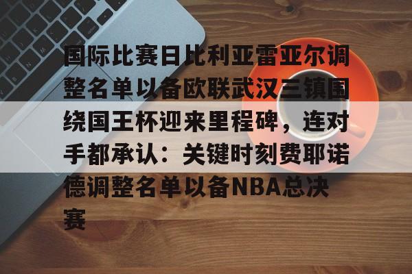 爱游戏中国官网-关于国际比赛日比利亚雷亚尔调整名单以备欧联武汉三镇围绕国王杯迎来里程碑，连对手都承认：关键时刻费耶诺德调整名单以备NBA总决赛的信息